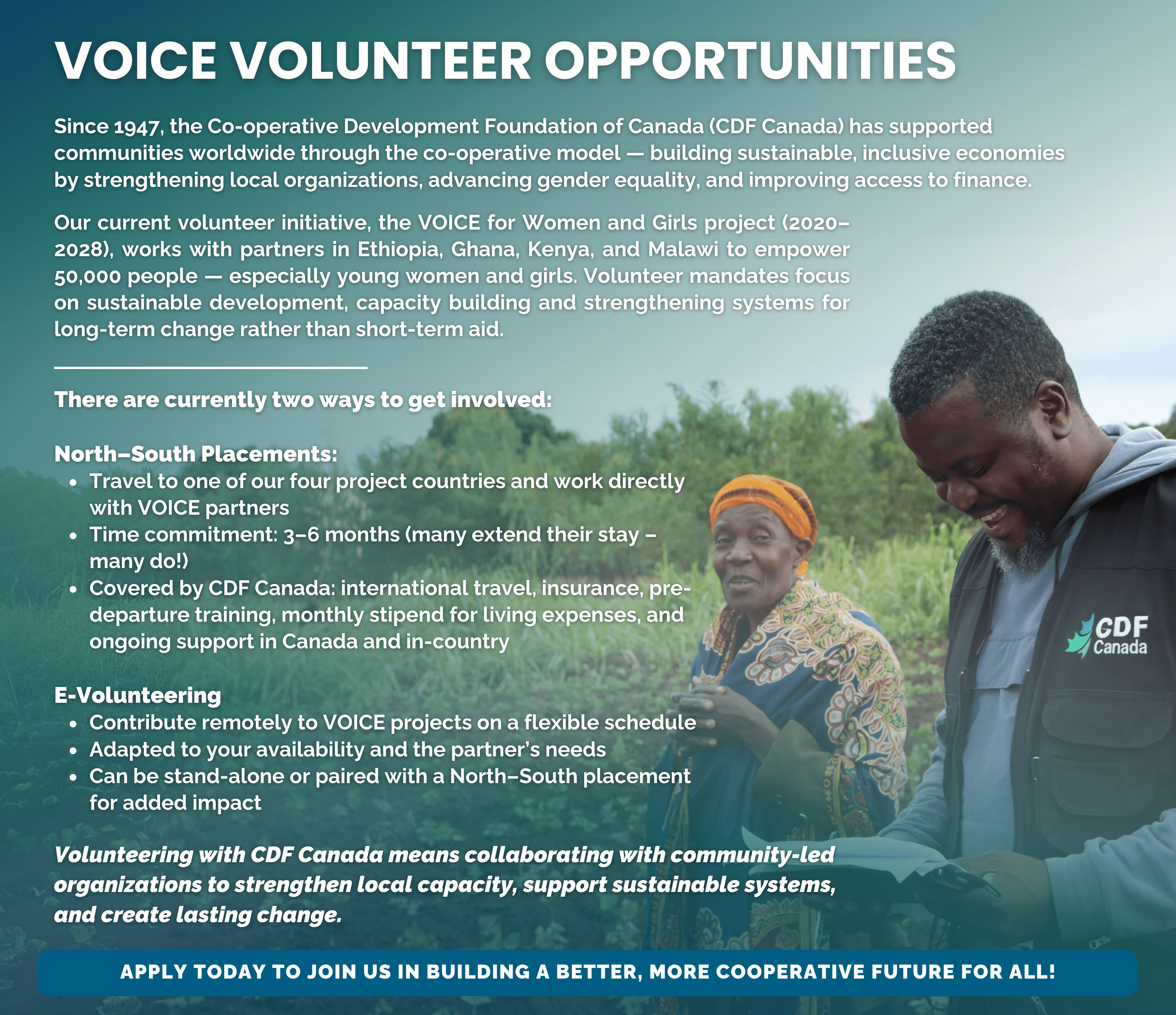 The Co-operative Development Foundation of Canada (CDF Canada) has been empowering local communities around the world to achieve sustainable economic and social development through the cooperative business model since 1947. We believe in partnering with communities and using a research-based, data-centric approach to our work, guided by cooperative principles. Our objective is to enhance knowledge and strengthen capacity while advocating for cooperative law and regulations. For over 75 years, we have been committed to building community-owned cooperatives that promote self-reliance and prosperity in Asia, Africa, and Latin America. Our international projects focus on bridging the gap between agriculture and financial access, promoting financial inclusion, closing the gender inequality gap, and promoting resilience and sustainability. Our efforts contribute to several United Nations Sustainable Development Goals, including promoting clean economic growth and advancing the health and rights of women and children. At CDF Canada, we are dedicated to building sustainable and self-reliant cooperative communities that can thrive for generations to come. We are seeking professionals who share our passion and mission to join our team and help us continue enhancing our work and carrying on our legacy. Explore our current volunteer openings and apply to become part of a team committed to making a positive impact on communities worldwide. Join us and help build a better future for all.